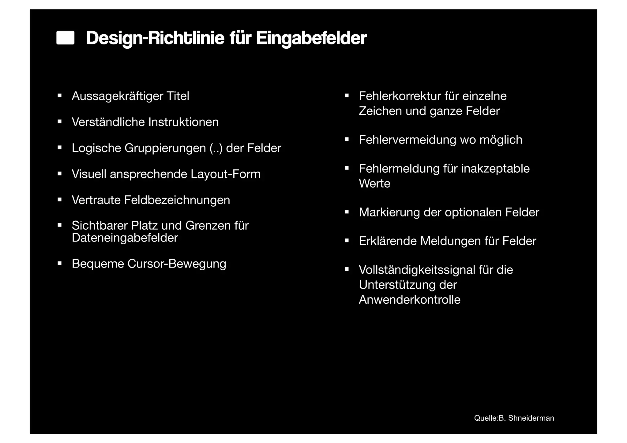 Design-Richtlinie für Eingabefelder

§ Aussagekräftiger Titel                   § Fehlerkorrektur für einzelne
                                               Zeichen und ganze Felder
§ Verständliche Instruktionen
                                            § Fehlervermeidung wo möglich
§ Logische Gruppierungen (..) der Felder

§ Visuell ansprechende Layout-Form         § Fehlermeldung für inakzeptable
                                               Werte
§ Vertraute Feldbezeichnungen
                                            § Markierung der optionalen Felder
§ Sichtbarer Platz und Grenzen für
   Dateneingabefelder                       § Erklärende Meldungen für Felder
§ Bequeme Cursor-Bewegung
                                            § Vollständigkeitssignal für die
                                               Unterstützung der
                                               Anwenderkontrolle




                                                                     Quelle:B. Shneiderman
 