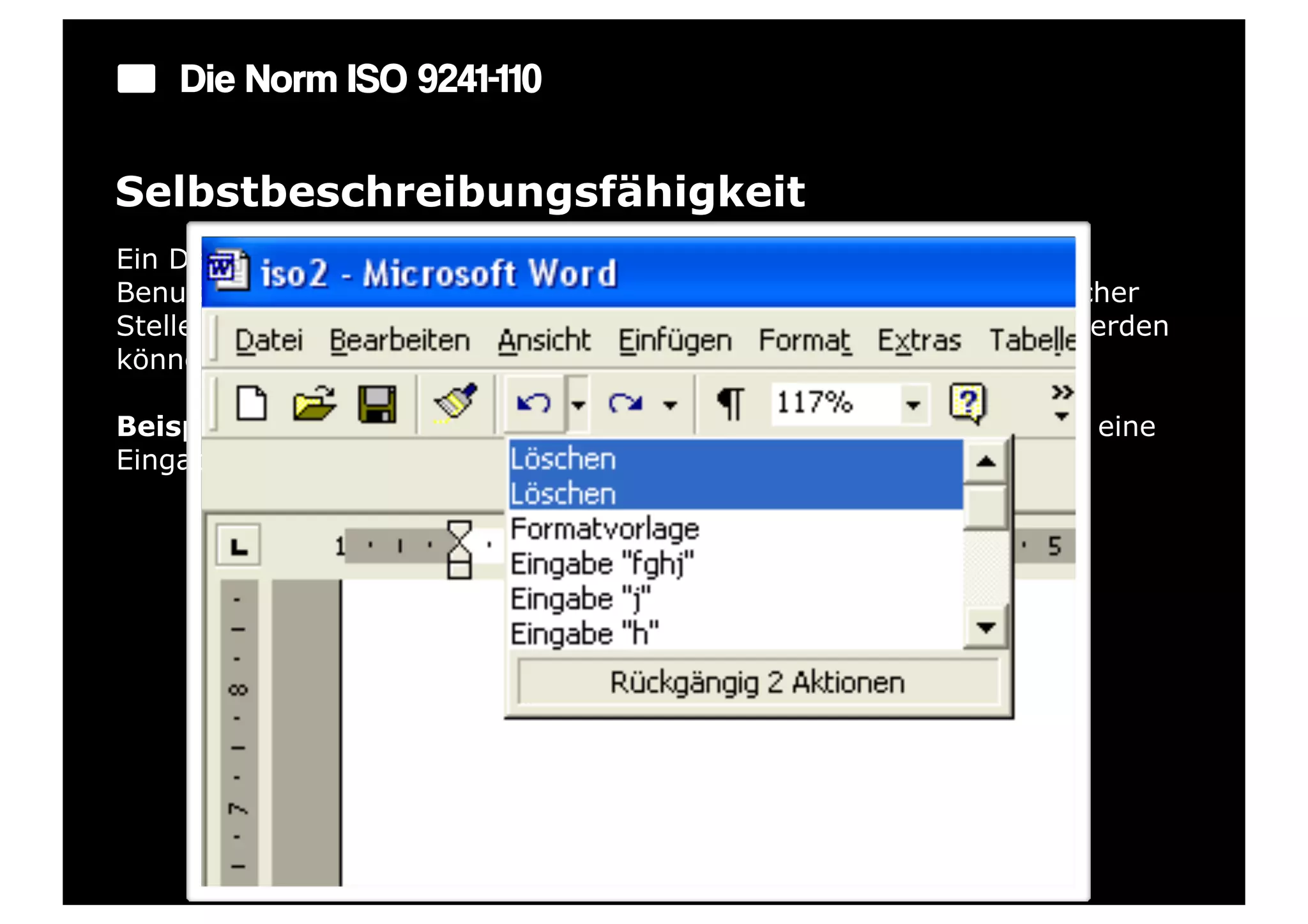 Die Norm ISO 9241-110

Selbstbeschreibungsfähigkeit
Ein Dialog ist in dem Maße selbstbeschreibungsfähig, in dem für den
Benutzer zu jeder Zeit offensichtlich ist, in welchem Dialog, an welcher
Stelle im Dialog er sich befindet, welche Handlungen unternommen werden
können und wie diese ausgeführt werden können.

Beispiel: Anzeige von Zustandsänderungen des Systems: Wann wird eine
Eingabe erwartet oder was sind die nächsten Schritte?
 