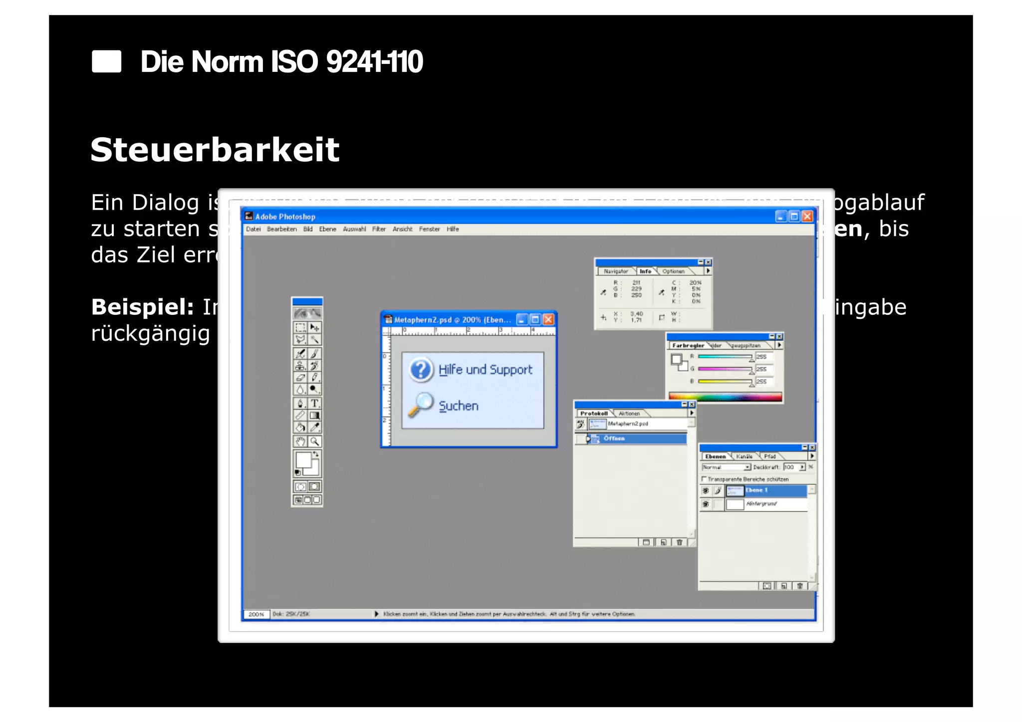 Die Norm ISO 9241-110

Steuerbarkeit
Ein Dialog ist steuerbar, wenn der Benutzer in der Lage ist, den Dialogablauf
zu starten sowie seine Richtung und Geschwindigkeit zu beeinflussen, bis
das Ziel erreicht ist.

Beispiel: In jedem Eingabefeld gibt es eine Möglichkeit, die letzte Eingabe
rückgängig zu machen.
 