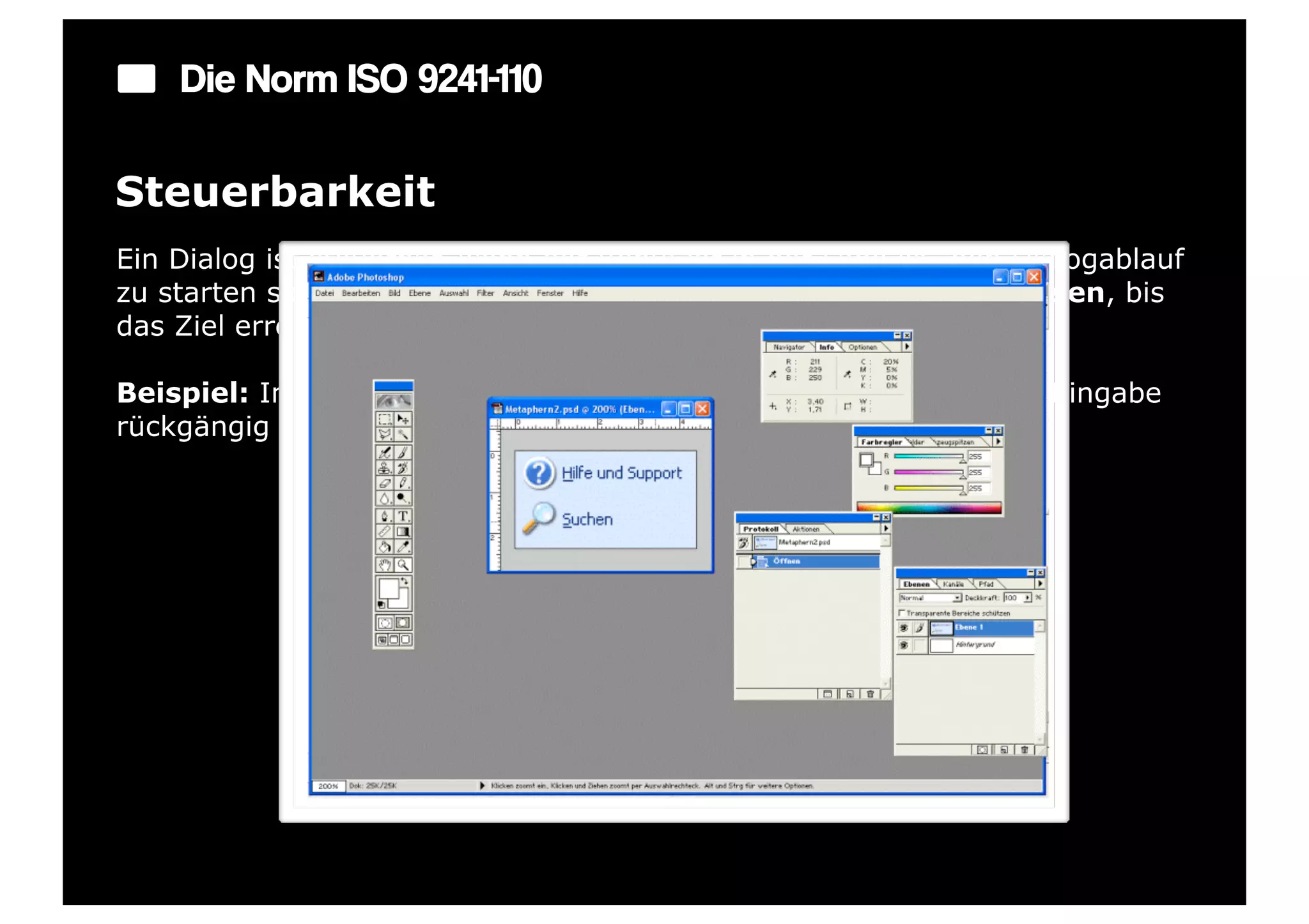 Die Norm ISO 9241-110

Steuerbarkeit
Ein Dialog ist steuerbar, wenn der Benutzer in der Lage ist, den Dialogablauf
zu starten sowie seine Richtung und Geschwindigkeit zu beeinflussen, bis
das Ziel erreicht ist.

Beispiel: In jedem Eingabefeld gibt es eine Möglichkeit, die letzte Eingabe
rückgängig zu machen.
 