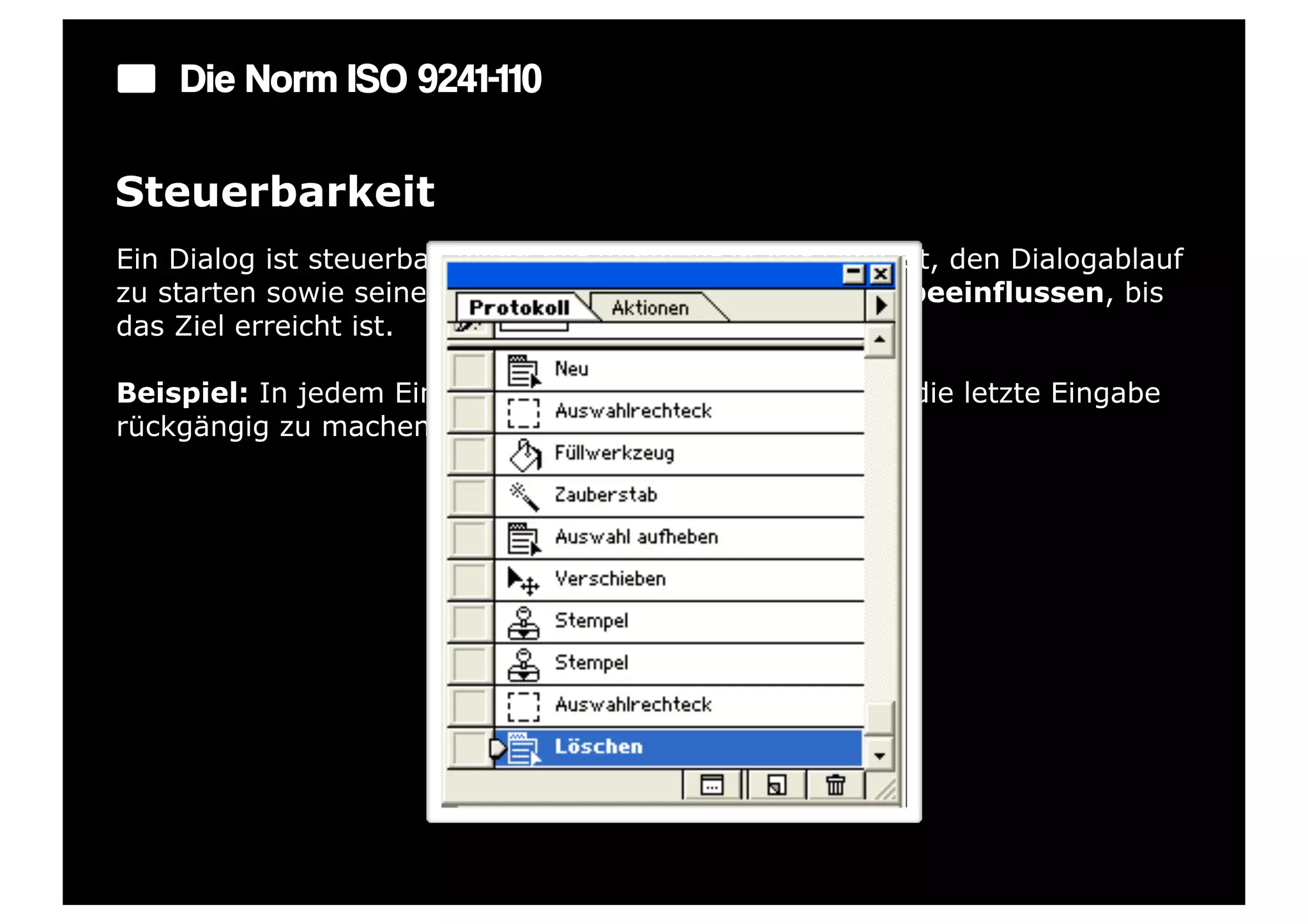 Die Norm ISO 9241-110

Steuerbarkeit
Ein Dialog ist steuerbar, wenn der Benutzer in der Lage ist, den Dialogablauf
zu starten sowie seine Richtung und Geschwindigkeit zu beeinflussen, bis
das Ziel erreicht ist.

Beispiel: In jedem Eingabefeld gibt es eine Möglichkeit, die letzte Eingabe
rückgängig zu machen.
 