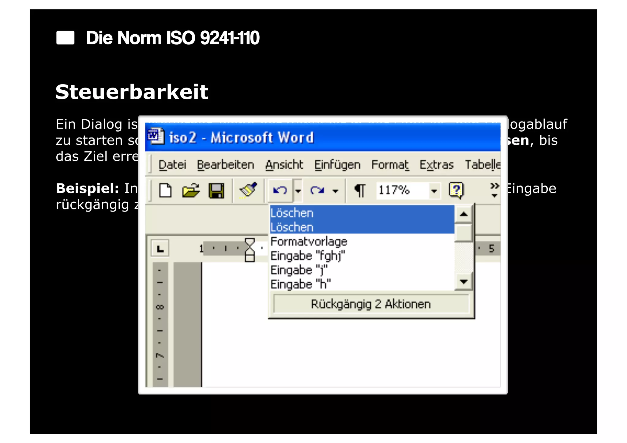 Die Norm ISO 9241-110

Steuerbarkeit
Ein Dialog ist steuerbar, wenn der Benutzer in der Lage ist, den Dialogablauf
zu starten sowie seine Richtung und Geschwindigkeit zu beeinflussen, bis
das Ziel erreicht ist.

Beispiel: In jedem Eingabefeld gibt es eine Möglichkeit, die letzte Eingabe
rückgängig zu machen.
 