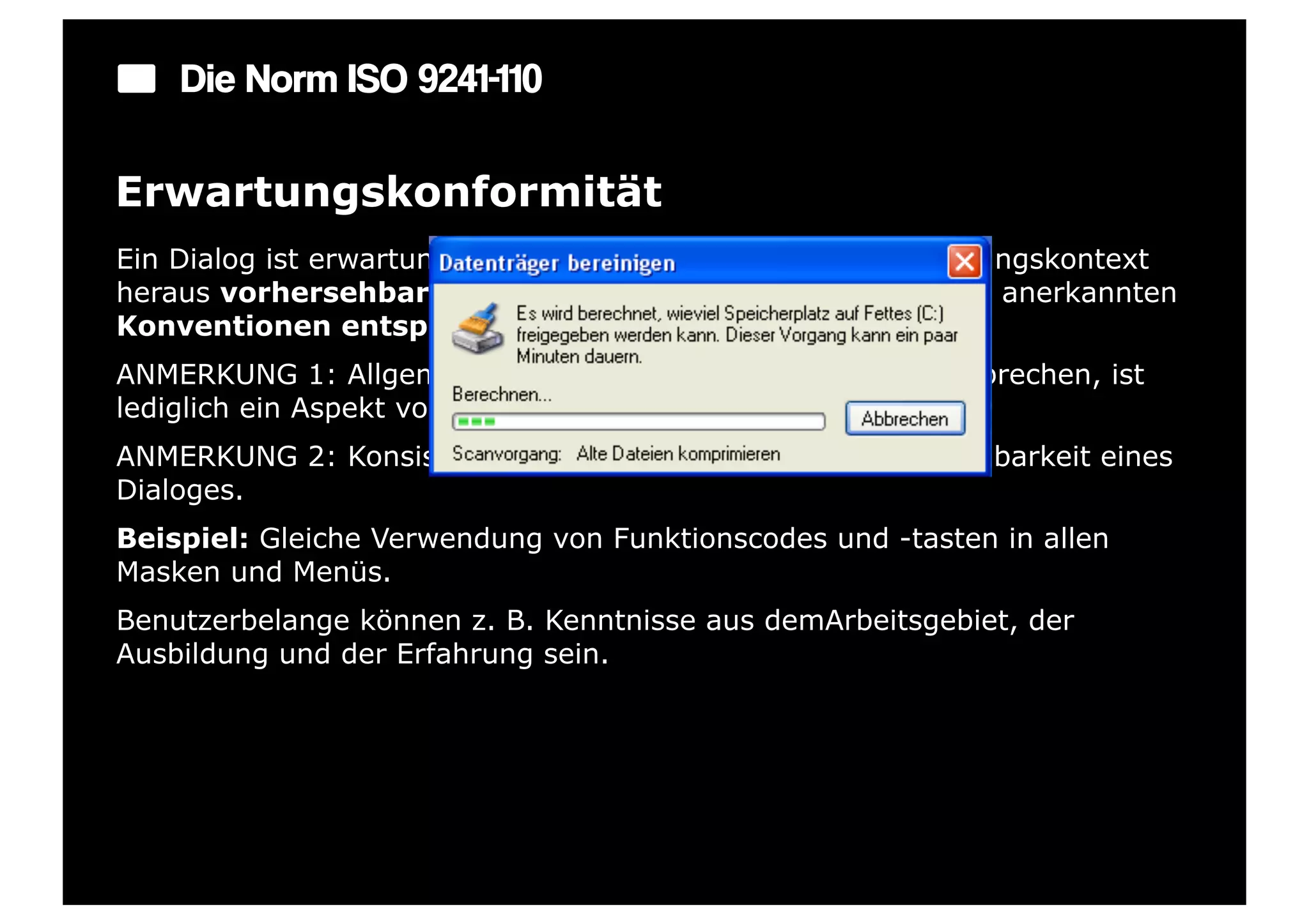 Die Norm ISO 9241-110

Erwartungskonformität
Ein Dialog ist erwartungskonform, wenn er den aus dem Nutzungskontext
heraus vorhersehbaren Benutzerbelangen sowie allgemein anerkannten
Konventionen entspricht.
ANMERKUNG 1: Allgemein anerkannten Konventionen zu entsprechen, ist
lediglich ein Aspekt von Erwartungskonformität.
ANMERKUNG 2: Konsistenz erhöht grundsätzlich die Vorhersehbarkeit eines
Dialoges.
Beispiel: Gleiche Verwendung von Funktionscodes und -tasten in allen
Masken und Menüs.
Benutzerbelange können z. B. Kenntnisse aus demArbeitsgebiet, der
Ausbildung und der Erfahrung sein.
 