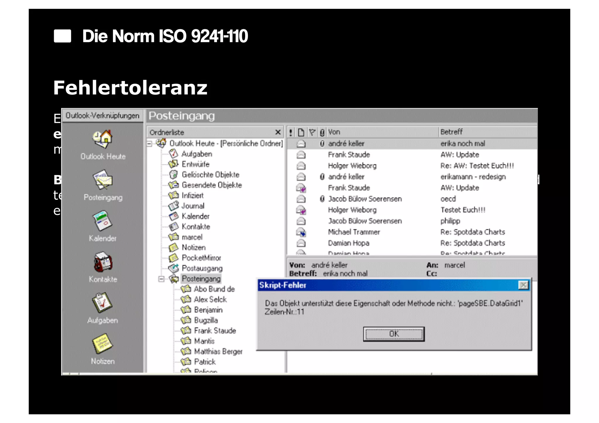 Die Norm ISO 9241-110

Fehlertoleranz
Ein Dialog ist fehlertolerant, wenn das beabsichtigte Arbeitsergebnis trotz
erkennbar fehlerhafter Eingaben entweder mit keinem oder mit
minimalem Korrekturaufwand seitens des Benutzers erreicht werden kann.

Beispiel: Ein Eingabefeld erkennt eine fehlerhafte Eingabe automatisch und
teilt dies dem Benutzer mit. Trotzdem kann der Benutzer seine Arbeit erst
einmal fortsetzen.
 