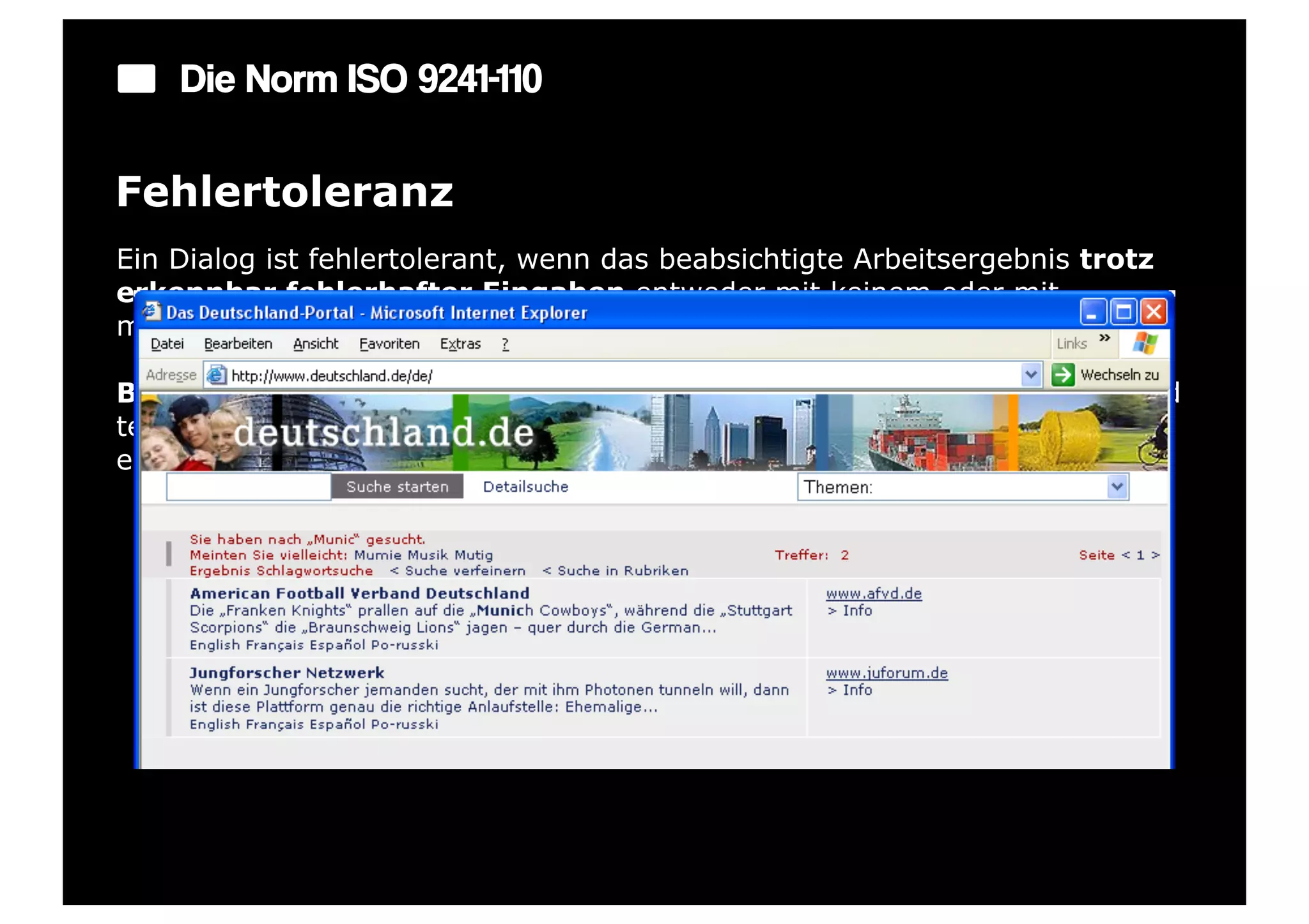 Die Norm ISO 9241-110

Fehlertoleranz
Ein Dialog ist fehlertolerant, wenn das beabsichtigte Arbeitsergebnis trotz
erkennbar fehlerhafter Eingaben entweder mit keinem oder mit
minimalem Korrekturaufwand seitens des Benutzers erreicht werden kann.

Beispiel: Ein Eingabefeld erkennt eine fehlerhafte Eingabe automatisch und
teilt dies dem Benutzer mit. Trotzdem kann der Benutzer seine Arbeit erst
einmal fortsetzen.
 