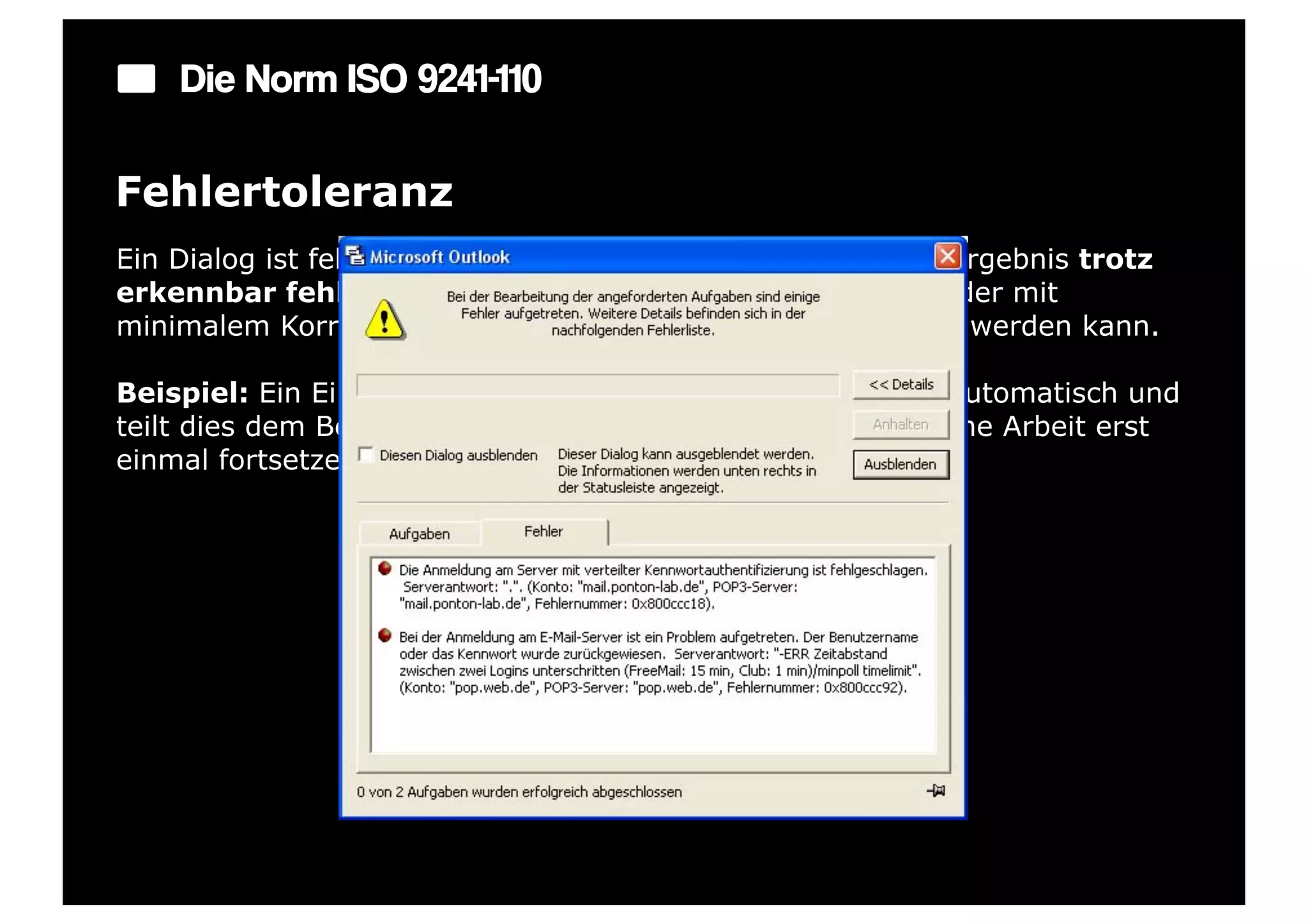Die Norm ISO 9241-110

Fehlertoleranz
Ein Dialog ist fehlertolerant, wenn das beabsichtigte Arbeitsergebnis trotz
erkennbar fehlerhafter Eingaben entweder mit keinem oder mit
minimalem Korrekturaufwand seitens des Benutzers erreicht werden kann.

Beispiel: Ein Eingabefeld erkennt eine fehlerhafte Eingabe automatisch und
teilt dies dem Benutzer mit. Trotzdem kann der Benutzer seine Arbeit erst
einmal fortsetzen.
 