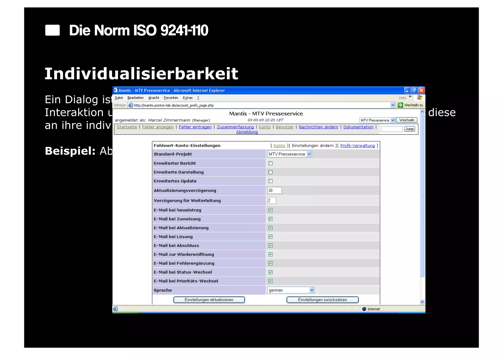 Die Norm ISO 9241-110

Individualisierbarkeit
Ein Dialog ist individualisierbar, wenn Benutzer die Mensch-System-
Interaktion und die Darstellung von Informationen ändern können, um diese
an ihre individuellen Fähigkeiten und Bedürfnisse anzupassen.

Beispiel: Abschaltbare bzw. erweiterbare Symbolleisten oder Menüs.
 