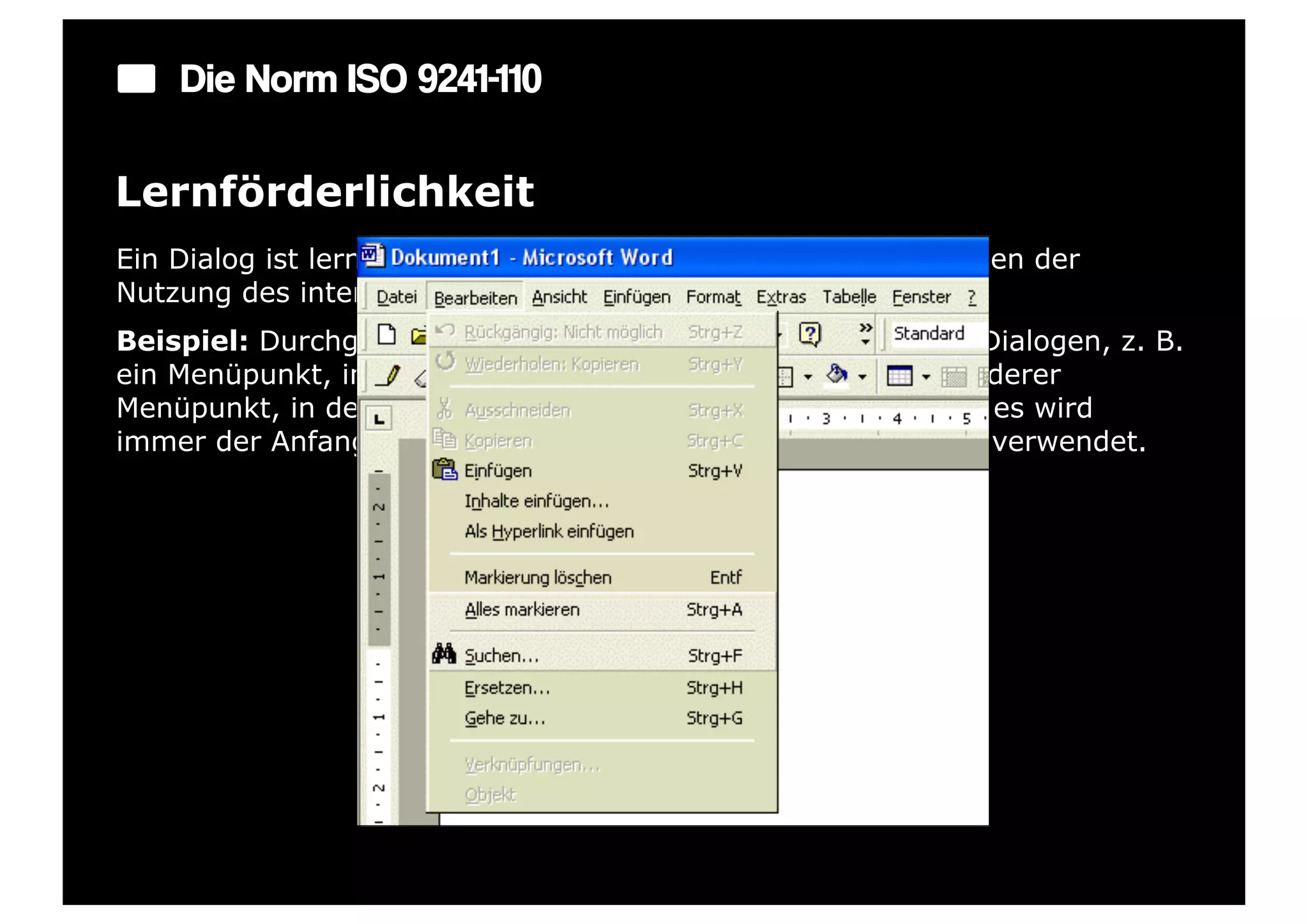 Die Norm ISO 9241-110

Lernförderlichkeit
Ein Dialog ist lernförderlich, wenn er den Benutzer beim Erlernen der
Nutzung des interaktiven Systems unterstützt und anleitet.
Beispiel: Durchgängige Konzepte bei der Strukturierung von Dialogen, z. B.
ein Menüpunkt, in dem alle Funktionen aufgelistet sind, ein anderer
Menüpunkt, in dem alle Einstellmöglichkeiten vorhanden sind; es wird
immer der Anfangsbuchstabe bei Shortcuts mit der Strg-Taste verwendet.
 