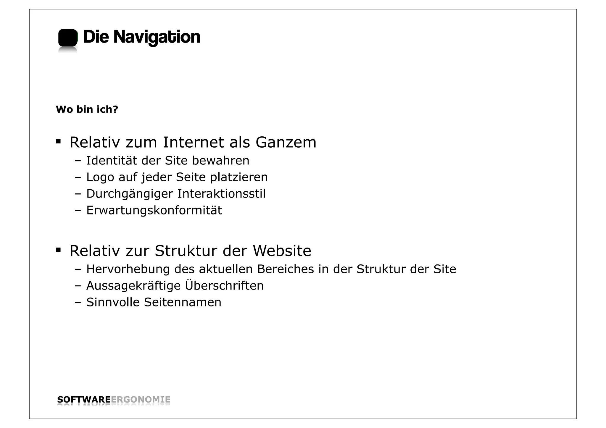 Die Navigation:


Wo bin ich?


§ Relativ zum Internet als Ganzem
   –   Identität der Site bewahren
   –   Logo auf jeder Seite platzieren
   –   Durchgängiger Interaktionsstil
   –   Erwartungskonformität


§ Relativ zur Struktur der Website
   – Hervorhebung des aktuellen Bereiches in der Struktur der Site
   – Aussagekräftige Überschriften
   – Sinnvolle Seitennamen




SOFTWAREERGONOMIE                                                    Folie:
 