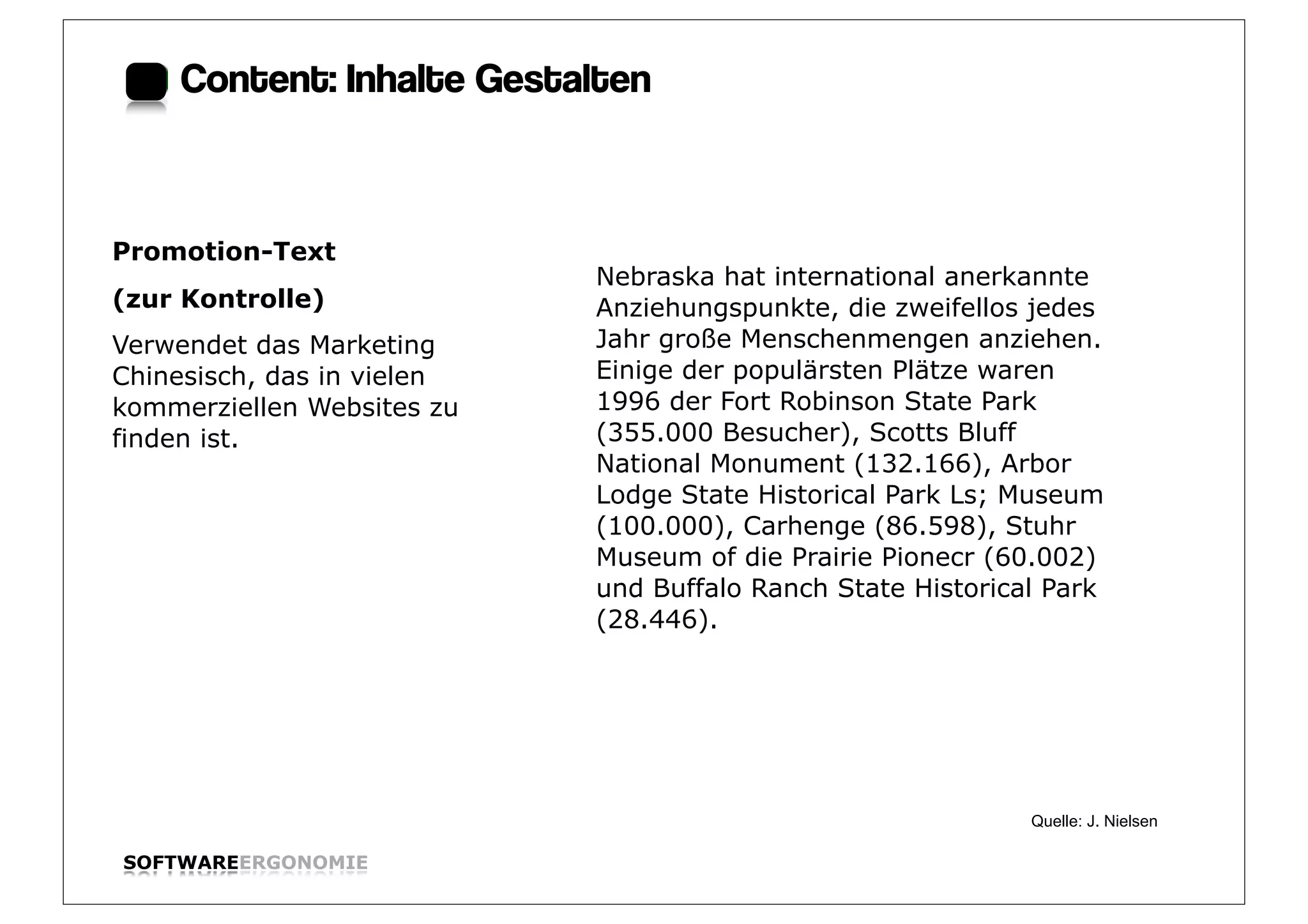 Content: Inhalte Gestalten:



Promotion-Text
                            Nebraska hat international anerkannte
(zur Kontrolle)             Anziehungspunkte, die zweifellos jedes
Verwendet das Marketing     Jahr große Menschenmengen anziehen.
Chinesisch, das in vielen   Einige der populärsten Plätze waren
kommerziellen Websites zu   1996 der Fort Robinson State Park
finden ist.                 (355.000 Besucher), Scotts Bluff
                            National Monument (132.166), Arbor
                            Lodge State Historical Park Ls; Museum
                            (100.000), Carhenge (86.598), Stuhr
                            Museum of die Prairie Pionecr (60.002)
                            und Buffalo Ranch State Historical Park
                            (28.446).




                                                             Quelle: J. Nielsen

SOFTWAREERGONOMIE                                                                 Folie:
 