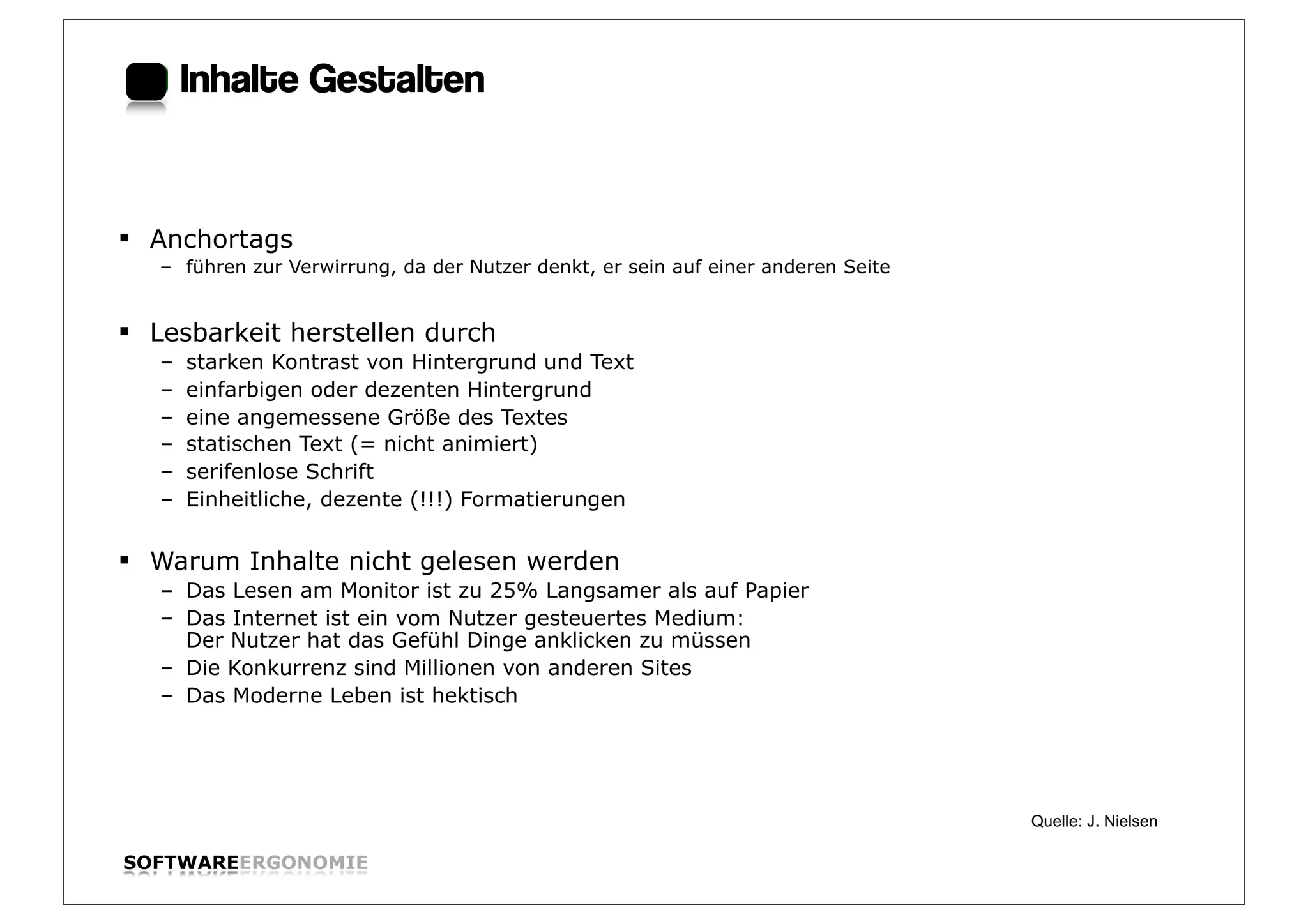 Inhalte Gestalten:


§ Anchortags
   – führen zur Verwirrung, da der Nutzer denkt, er sein auf einer anderen Seite


§ Lesbarkeit herstellen durch
   –   starken Kontrast von Hintergrund und Text
   –   einfarbigen oder dezenten Hintergrund
   –   eine angemessene Größe des Textes
   –   statischen Text (= nicht animiert)
   –   serifenlose Schrift
   –   Einheitliche, dezente (!!!) Formatierungen

§ Warum Inhalte nicht gelesen werden
   – Das Lesen am Monitor ist zu 25% Langsamer als auf Papier
   – Das Internet ist ein vom Nutzer gesteuertes Medium:
     Der Nutzer hat das Gefühl Dinge anklicken zu müssen
   – Die Konkurrenz sind Millionen von anderen Sites
   – Das Moderne Leben ist hektisch




                                                                                   Quelle: J. Nielsen

SOFTWAREERGONOMIE                                                                                       Folie:
 