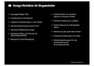 Design-Richtlinie für Eingabefelder

§ Aussagekräftiger Titel                   § Fehlerkorrektur für einzelne
                                               Zeichen und ganze Felder
§ Verständliche Instruktionen
                                            § Fehlervermeidung wo möglich
§ Logische Gruppierungen (..) der Felder

§ Visuell ansprechende Layout-Form         § Fehlermeldung für inakzeptable
                                               Werte
§ Vertraute Feldbezeichnungen
                                            § Markierung der optionalen Felder
§ Sichtbarer Platz und Grenzen für
   Dateneingabefelder                       § Erklärende Meldungen für Felder
§ Bequeme Cursor-Bewegung
                                            § Vollständigkeitssignal für die
                                               Unterstützung der
                                               Anwenderkontrolle




                                                                     Quelle:B. Shneiderman
 