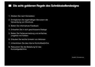 Die acht goldenen Regeln des Schnittstellendesigns


1. Streben Sie nach Konsistenz

2. Ermöglichen Sie regelmäßigen Benutzern die
   Verwendung von Shortcuts

3. Bieten Sie informatives Feedback

4. Entwerfen Sie in sich geschlossene Dialoge

5. Bieten Sie Fehlervermeidung und einfaches
   umgehen mit Fehlern

6. Erlauben Sie leichte Umkehr von Aktionen

7. Unterstützen Sie das interne Kontrollbedürfnis

8. Reduzieren Sie die Belastung für das
   Kurzzeitgedächtnis



                                                    Quelle:B. Shneiderman
 