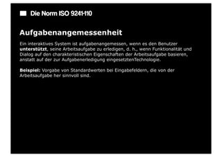 Die Norm ISO 9241-110

Aufgabenangemessenheit
Ein interaktives System ist aufgabenangemessen, wenn es den Benutzer
unterstützt, seine Arbeitsaufgabe zu erledigen, d. h., wenn Funktionalität und
Dialog auf den charakteristischen Eigenschaften der Arbeitsaufgabe basieren,
anstatt auf der zur Aufgabenerledigung eingesetztenTechnologie.

Beispiel: Vorgabe von Standardwerten bei Eingabefeldern, die von der
Arbeitsaufgabe her sinnvoll sind.
 