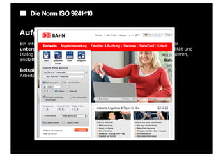 Die Norm ISO 9241-110

Aufgabenangemessenheit
Ein interaktives System ist aufgabenangemessen, wenn es den Benutzer
unterstützt, seine Arbeitsaufgabe zu erledigen, d. h., wenn Funktionalität und
Dialog auf den charakteristischen Eigenschaften der Arbeitsaufgabe basieren,
anstatt auf der zur Aufgabenerledigung eingesetztenTechnologie.

Beispiel: Vorgabe von Standardwerten bei Eingabefeldern, die von der
Arbeitsaufgabe her sinnvoll sind.
 