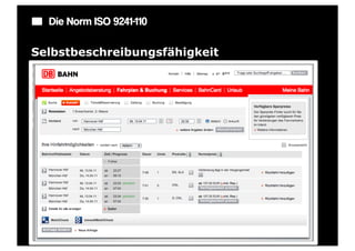 Die Norm ISO 9241-110

Selbstbeschreibungsfähigkeit
Ein Dialog ist in dem Maße selbstbeschreibungsfähig, in dem für den
Benutzer zu jeder Zeit offensichtlich ist, in welchem Dialog, an welcher
Stelle im Dialog er sich befindet, welche Handlungen unternommen werden
können und wie diese ausgeführt werden können.

Beispiel: Anzeige von Zustandsänderungen des Systems: Wann wird eine
Eingabe erwartet oder was sind die nächsten Schritte?
 