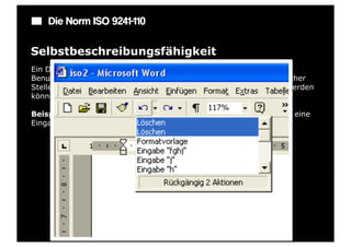 Die Norm ISO 9241-110

Selbstbeschreibungsfähigkeit
Ein Dialog ist in dem Maße selbstbeschreibungsfähig, in dem für den
Benutzer zu jeder Zeit offensichtlich ist, in welchem Dialog, an welcher
Stelle im Dialog er sich befindet, welche Handlungen unternommen werden
können und wie diese ausgeführt werden können.

Beispiel: Anzeige von Zustandsänderungen des Systems: Wann wird eine
Eingabe erwartet oder was sind die nächsten Schritte?
 