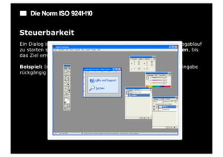 Die Norm ISO 9241-110

Steuerbarkeit
Ein Dialog ist steuerbar, wenn der Benutzer in der Lage ist, den Dialogablauf
zu starten sowie seine Richtung und Geschwindigkeit zu beeinflussen, bis
das Ziel erreicht ist.

Beispiel: In jedem Eingabefeld gibt es eine Möglichkeit, die letzte Eingabe
rückgängig zu machen.
 