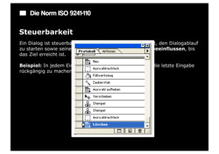 Die Norm ISO 9241-110

Steuerbarkeit
Ein Dialog ist steuerbar, wenn der Benutzer in der Lage ist, den Dialogablauf
zu starten sowie seine Richtung und Geschwindigkeit zu beeinflussen, bis
das Ziel erreicht ist.

Beispiel: In jedem Eingabefeld gibt es eine Möglichkeit, die letzte Eingabe
rückgängig zu machen.
 