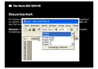 Die Norm ISO 9241-110

Steuerbarkeit
Ein Dialog ist steuerbar, wenn der Benutzer in der Lage ist, den Dialogablauf
zu starten sowie seine Richtung und Geschwindigkeit zu beeinflussen, bis
das Ziel erreicht ist.

Beispiel: In jedem Eingabefeld gibt es eine Möglichkeit, die letzte Eingabe
rückgängig zu machen.
 