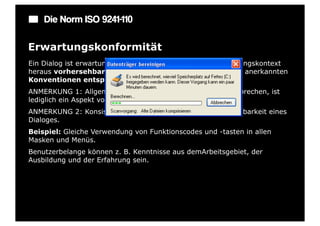 Die Norm ISO 9241-110

Erwartungskonformität
Ein Dialog ist erwartungskonform, wenn er den aus dem Nutzungskontext
heraus vorhersehbaren Benutzerbelangen sowie allgemein anerkannten
Konventionen entspricht.
ANMERKUNG 1: Allgemein anerkannten Konventionen zu entsprechen, ist
lediglich ein Aspekt von Erwartungskonformität.
ANMERKUNG 2: Konsistenz erhöht grundsätzlich die Vorhersehbarkeit eines
Dialoges.
Beispiel: Gleiche Verwendung von Funktionscodes und -tasten in allen
Masken und Menüs.
Benutzerbelange können z. B. Kenntnisse aus demArbeitsgebiet, der
Ausbildung und der Erfahrung sein.
 