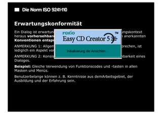 Die Norm ISO 9241-110

Erwartungskonformität
Ein Dialog ist erwartungskonform, wenn er den aus dem Nutzungskontext
heraus vorhersehbaren Benutzerbelangen sowie allgemein anerkannten
Konventionen entspricht.
ANMERKUNG 1: Allgemein anerkannten Konventionen zu entsprechen, ist
lediglich ein Aspekt von Erwartungskonformität.
ANMERKUNG 2: Konsistenz erhöht grundsätzlich die Vorhersehbarkeit eines
Dialoges.
Beispiel: Gleiche Verwendung von Funktionscodes und -tasten in allen
Masken und Menüs.
Benutzerbelange können z. B. Kenntnisse aus demArbeitsgebiet, der
Ausbildung und der Erfahrung sein.
 