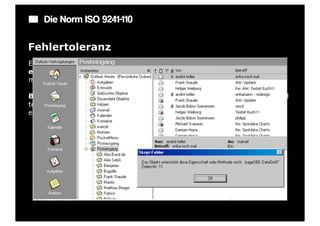 Die Norm ISO 9241-110

Fehlertoleranz
Ein Dialog ist fehlertolerant, wenn das beabsichtigte Arbeitsergebnis trotz
erkennbar fehlerhafter Eingaben entweder mit keinem oder mit
minimalem Korrekturaufwand seitens des Benutzers erreicht werden kann.

Beispiel: Ein Eingabefeld erkennt eine fehlerhafte Eingabe automatisch und
teilt dies dem Benutzer mit. Trotzdem kann der Benutzer seine Arbeit erst
einmal fortsetzen.
 