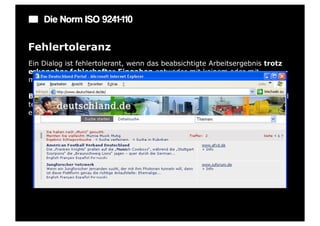 Die Norm ISO 9241-110

Fehlertoleranz
Ein Dialog ist fehlertolerant, wenn das beabsichtigte Arbeitsergebnis trotz
erkennbar fehlerhafter Eingaben entweder mit keinem oder mit
minimalem Korrekturaufwand seitens des Benutzers erreicht werden kann.

Beispiel: Ein Eingabefeld erkennt eine fehlerhafte Eingabe automatisch und
teilt dies dem Benutzer mit. Trotzdem kann der Benutzer seine Arbeit erst
einmal fortsetzen.
 