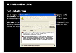 Die Norm ISO 9241-110

Fehlertoleranz
Ein Dialog ist fehlertolerant, wenn das beabsichtigte Arbeitsergebnis trotz
erkennbar fehlerhafter Eingaben entweder mit keinem oder mit
minimalem Korrekturaufwand seitens des Benutzers erreicht werden kann.

Beispiel: Ein Eingabefeld erkennt eine fehlerhafte Eingabe automatisch und
teilt dies dem Benutzer mit. Trotzdem kann der Benutzer seine Arbeit erst
einmal fortsetzen.
 