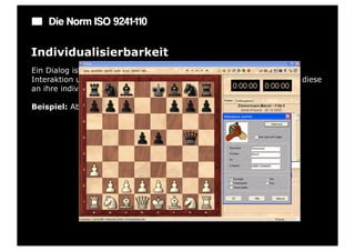 Die Norm ISO 9241-110

Individualisierbarkeit
Ein Dialog ist individualisierbar, wenn Benutzer die Mensch-System-
Interaktion und die Darstellung von Informationen ändern können, um diese
an ihre individuellen Fähigkeiten und Bedürfnisse anzupassen.

Beispiel: Abschaltbare bzw. erweiterbare Symbolleisten oder Menüs.
 