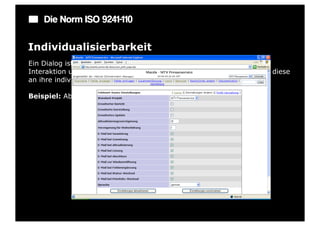 Die Norm ISO 9241-110

Individualisierbarkeit
Ein Dialog ist individualisierbar, wenn Benutzer die Mensch-System-
Interaktion und die Darstellung von Informationen ändern können, um diese
an ihre individuellen Fähigkeiten und Bedürfnisse anzupassen.

Beispiel: Abschaltbare bzw. erweiterbare Symbolleisten oder Menüs.
 