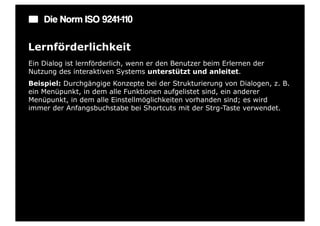 Die Norm ISO 9241-110

Lernförderlichkeit
Ein Dialog ist lernförderlich, wenn er den Benutzer beim Erlernen der
Nutzung des interaktiven Systems unterstützt und anleitet.
Beispiel: Durchgängige Konzepte bei der Strukturierung von Dialogen, z. B.
ein Menüpunkt, in dem alle Funktionen aufgelistet sind, ein anderer
Menüpunkt, in dem alle Einstellmöglichkeiten vorhanden sind; es wird
immer der Anfangsbuchstabe bei Shortcuts mit der Strg-Taste verwendet.
 