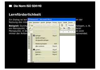 Die Norm ISO 9241-110

Lernförderlichkeit
Ein Dialog ist lernförderlich, wenn er den Benutzer beim Erlernen der
Nutzung des interaktiven Systems unterstützt und anleitet.
Beispiel: Durchgängige Konzepte bei der Strukturierung von Dialogen, z. B.
ein Menüpunkt, in dem alle Funktionen aufgelistet sind, ein anderer
Menüpunkt, in dem alle Einstellmöglichkeiten vorhanden sind; es wird
immer der Anfangsbuchstabe bei Shortcuts mit der Strg-Taste verwendet.
 