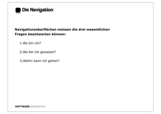 Die Navigation:


Navigationsoberflächen müssen die drei wesentlichen
Fragen beantworten können:

  1.Wo bin ich?

  2.Wo bin ich gewesen?

  3.Wohin kann ich gehen?




SOFTWAREERGONOMIE                                     Folie:
 