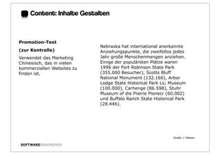 Content: Inhalte Gestalten:



Promotion-Text
                            Nebraska hat international anerkannte
(zur Kontrolle)             Anziehungspunkte, die zweifellos jedes
Verwendet das Marketing     Jahr große Menschenmengen anziehen.
Chinesisch, das in vielen   Einige der populärsten Plätze waren
kommerziellen Websites zu   1996 der Fort Robinson State Park
finden ist.                 (355.000 Besucher), Scotts Bluff
                            National Monument (132.166), Arbor
                            Lodge State Historical Park Ls; Museum
                            (100.000), Carhenge (86.598), Stuhr
                            Museum of die Prairie Pionecr (60.002)
                            und Buffalo Ranch State Historical Park
                            (28.446).




                                                             Quelle: J. Nielsen

SOFTWAREERGONOMIE                                                                 Folie:
 