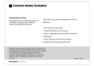 Content: Inhalte Gestalten:


Kombinierte Version
                                                       1996 waren die sechs meistbesuchten Orte in
verwendet alle drei Verbesserungen im
Schreibstil: präziser Text, lesbares                   Nebraska:
Layout und objektive Sprache.

                                                       • Fort Robinson State Park
                                                       • Scotts Bluff National Monument
                                                       • Arbor Lodge State Historical Park & Museum
                                                       • Carhenge
                                                       • Stuhr Museum of the Prairie Pioneer
                                                       • Buffalo Ranch State Historical Park



Nebraska hat international anerkannte Anziehungspunkte, die
zweifellos jedes Jahr große Menschenmengen anziehen. Einige
der populärsten Plätze waren 1996 der Fort Robinson State Park
(355.000 Besucher), Scotts Bluff National Monument
(132.166), Arbor Lodge State Historical Park Ls; Museum
(100.000), Carhenge (86.598), Stuhr Museum of die Prairie
Pioneer (60.002) und Buffalo Ranch State Historical Park
(28.446).
                                                                                               Quelle: J. Nielsen

SOFTWAREERGONOMIE                                                                                                   Folie:
 