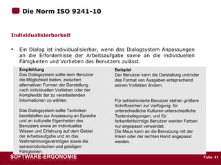 Die Norm ISO 9241-10  : Individualisierbarkeit Ein Dialog ist individualisierbar, wenn das Dialogsystem Anpassungen an die Erfordernisse der Arbeitsaufgabe sowie an die individuellen Fähigkeiten und Vorlieben des Benutzers zulässt.  Empfehlung Das Dialogsystem sollte dem Benutzer die Möglichkeit bieten, zwischen alternativen Formen der Darstellung nach individuellen Vorlieben oder der Komplexität der zu verarbeitenden Informationen zu wählen. Das Dialogsystem sollte Techniken bereitstellen zur Anpassung an Sprache und an kulturelle Eigenheiten des Benutzers sowie an individuelles Wissen und Erfahrung auf dem Gebiet der Arbeitsaufgabe und an das Wahrnehmungsvermögen sowie die sensomotorischen und geistigen Fähigkeiten.  Beispiel Der Benutzer kann die Darstellung und/oder das Format von Ausgaben entsprechend seinen Vorlieben ändern. Für sehbehinderte Benutzer stehen größere Schriftzeichen zur Verfügung, für unterschiedliche Kulturen unterschiedliche Tastenbelegungen, und für farbenfehlsichtige Benutzer werden Farben nur angepasst verwendet. Die Maus kann an die Benutzung mit der linken oder der rechten Hand angepasst werden.  