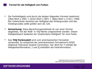 Folie: 20
Formel für die Helligkeit von Farben
 Die Farbhelligkeit wird durch die beiden folgenden Formeln bestimmt:
((Rot-Wert x 299) + (Grün-Wert x 587) + (Blau-Wert x 114)) / 1000
Der Unterschied zwischen der Helligkeit des Hintergrundes und des
Vordergrundes sollte größer sein als 125.
 Anmerkung: Diese Berechnungsmethode ist von einer Formel
abgeleitet, mit der RGB- in YIQ-Werte umgerechnet werden. Dieser
Helligkeitswert bedeutet die 'empfundene Helligkeit' für eine Farbe.
 Das YIQ-Farbmodell wird vom amerikanischen Fernsehen
verwendet. Es entspricht der amerikanischen Fernsehnorm NTSC
(National Television System Commitee). Der Wert für Y enthält die
Helligkeitsinformation, I und Q enthalten die Farbinformation.
Quelle:http://farbe-computer.de/kapitel27.html,
http://www.webforall.info/html/deutsch/col_analy.php
 