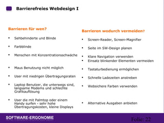 Folie: 22
Barrieren wodurch vermeiden?
 Screen-Reader, Screen-Magnifier
 Seite im SW-Design planen
 Klare Navigation verwenden
 Einsatz blinkender Elementen vermeiden
 Tastaturbedienung ermöglichen
 Schnelle Ladezeiten anstreben
 Websichere Farben verwenden
 Alternative Ausgaben anbieten
Barrierefreies Webdesign I:
Barrieren für wen?
 Sehbehinderte und Blinde
 Farbblinde
 Menschen mit Konzentrationsschwäche
 Maus Benutzung nicht möglich
 User mit niedrigen Übertragungsraten
 Laptop Benutzer, die unterwegs sind,
langsame Modems und schlechte
Grafikauflösung
 User die mit Palmtop oder einem
Handy surfen - sehr hohe
Übertragungskosten, kleine Displays
 