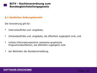 Folie: 26
BITV - Rechtsverordnung zum
Bundesgleichstellungsgesetz
§ 1 Sachlicher Geltungsbereich
Die Verordnung gilt für:
 Internetauftritte und -angebote,
 Intranetauftritte und -angebote, die öffentlich zugänglich sind, und
 mittels Informationstechnik realisierte graphische
Programmoberflächen, die öffentlich zugänglich sind.
 der Behörden der Bundesverwaltung.
 