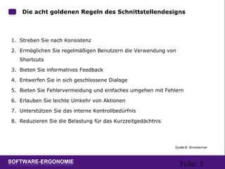 Folie: 3
Die acht goldenen Regeln des Schnittstellendesigns
1. Streben Sie nach Konsistenz
2. Ermöglichen Sie regelmäßigen Benutzern die Verwendung von
Shortcuts
3. Bieten Sie informatives Feedback
4. Entwerfen Sie in sich geschlossene Dialoge
5. Bieten Sie Fehlervermeidung und einfaches umgehen mit Fehlern
6. Erlauben Sie leichte Umkehr von Aktionen
7. Unterstützen Sie das interne Kontrollbedürfnis
8. Reduzieren Sie die Belastung für das Kurzzeitgedächtnis
Quelle:B. Shneiderman
 