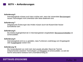 Folie: 30
BITV – Anforderungen
Anforderung 6
Internetangebote müssen auch dann nutzbar sein, wenn der verwendete Benutzeragent
neuere Technologien nicht unterstützt oder diese deaktiviert sind.
Anforderung 7
Zeitgesteuerte Änderungen des Inhalts müssen durch die Nutzerin/den Nutzer
kontrollierbar sein.
Anforderung 8
Die direkte Zugänglichkeit der in Internetangeboten eingebetteten Benutzerschnittstellen ist
sicherzustellen.
Anforderung 9
Internetangebote sind so zu gestalten, dass Funktionen unabhängig vom Eingabegerät
oder Ausgabegerät nutzbar sind.
Anforderung 10
Die Verwendbarkeit von nicht mehr dem jeweils aktuellen Stand der Technik
entsprechenden assistiven Technologien und Browsern ist sicherzustellen, so weit der
hiermit verbundene Aufwand nicht unverhältnismäßig ist.
 