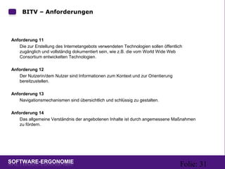 Folie: 31
BITV – Anforderungen
Anforderung 11
Die zur Erstellung des Internetangebots verwendeten Technologien sollen öffentlich
zugänglich und vollständig dokumentiert sein, wie z.B. die vom World Wide Web
Consortium entwickelten Technologien.
Anforderung 12
Der Nutzerin/dem Nutzer sind Informationen zum Kontext und zur Orientierung
bereitzustellen.
Anforderung 13
Navigationsmechanismen sind übersichtlich und schlüssig zu gestalten.
Anforderung 14
Das allgemeine Verständnis der angebotenen Inhalte ist durch angemessene Maßnahmen
zu fördern.
 