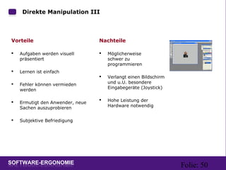 Folie: 50
Direkte Manipulation III
Vorteile
 Aufgaben werden visuell
präsentiert
 Lernen ist einfach
 Fehler können vermieden
werden
 Ermutigt den Anwender, neue
Sachen auszuprobieren
 Subjektive Befriedigung
Nachteile
 Möglicherweise
schwer zu
programmieren
 Verlangt einen Bildschirm
und u.U. besondere
Eingabegeräte (Joystick)
 Hohe Leistung der
Hardware notwendig
 