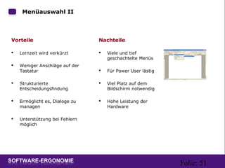 Folie: 51
Menüauswahl II
Vorteile
 Lernzeit wird verkürzt
 Weniger Anschläge auf der
Tastatur
 Strukturierte
Entscheidungsfindung
 Ermöglicht es, Dialoge zu
managen
 Unterstützung bei Fehlern
möglich
Nachteile
 Viele und tief
geschachtelte Menüs
 Für Power User lästig
 Viel Platz auf dem
Bildschirm notwendig
 Hohe Leistung der
Hardware
 