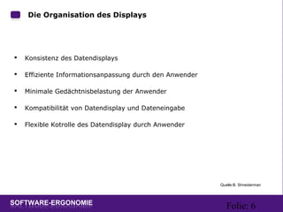 Folie: 6
Die Organisation des Displays
 Konsistenz des Datendisplays
 Effiziente Informationsanpassung durch den Anwender
 Minimale Gedächtnisbelastung der Anwender
 Kompatibilität von Datendisplay und Dateneingabe
 Flexible Kotrolle des Datendisplay durch Anwender
Quelle:B. Shneiderman
 