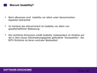 Folie: 66
Warum Usability?
 Beim eBusiness wird Usability vor allem unter ökonomischen
Aspekten betrachtet
 Im Kontext des eGovernment ist Usability vor allem von
gesellschaftlicher Bedeutung
 Die rechtliche Dimension erhält Usability insbesondere im Hinblick auf
die in dem neuen Gleichstellungsgesetz geforderte "Accessibility". Die
BITV Richtlinie ist deren zentraler Bestandteil
 
