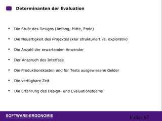 Folie: 67
Determinanten der Evaluation
 Die Stufe des Designs (Anfang, Mitte, Ende)
 Die Neuartigkeit des Projektes (klar strukturiert vs. explorativ)
 Die Anzahl der erwartenden Anwender
 Der Anspruch des Interface
 Die Produktionskosten und für Tests ausgewiesene Gelder
 Die verfügbare Zeit
 Die Erfahrung des Design- und Evaluationsteams
 