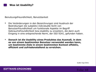 Folie: 68
Was ist Usability?
Benutzungsfreundlichkeit, Benutzbarkeit
 Die Veränderungen in den Bezeichnungen sind Ausdruck der
Bestrebungen die subjektiv-individuelle Sicht von
Benutzerfreundlichkeit um funktionale Aspekte im Begriff
Gebrauchsfreundlichkeit bzw.Usability zu erweitern, die dann auch
Eingang in eine entsprechende Norm, der ISO 9241, gefunden haben.
 Danach ist die Usability eines Produktes das Ausmaß, in dem
es von einem bestimmten Benutzer verwendet werden kann,
um bestimmte Ziele in einem bestimmten Kontext effektiv,
effizient und zufriedenstellend zu erreichen.
Quelle: Ergo-Online
 