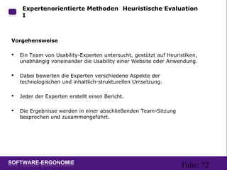 Folie: 72
Expertenorientierte Methoden: Heuristische Evaluation
I
Vorgehensweise
 Ein Team von Usability-Experten untersucht, gestützt auf Heuristiken,
unabhängig voneinander die Usability einer Website oder Anwendung.
 Dabei bewerten die Experten verschiedene Aspekte der
technologischen und inhaltlich-strukturellen Umsetzung.
 Jeder der Experten erstellt einen Bericht.
 Die Ergebnisse werden in einer abschließenden Team-Sitzung
besprochen und zusammengeführt.
 